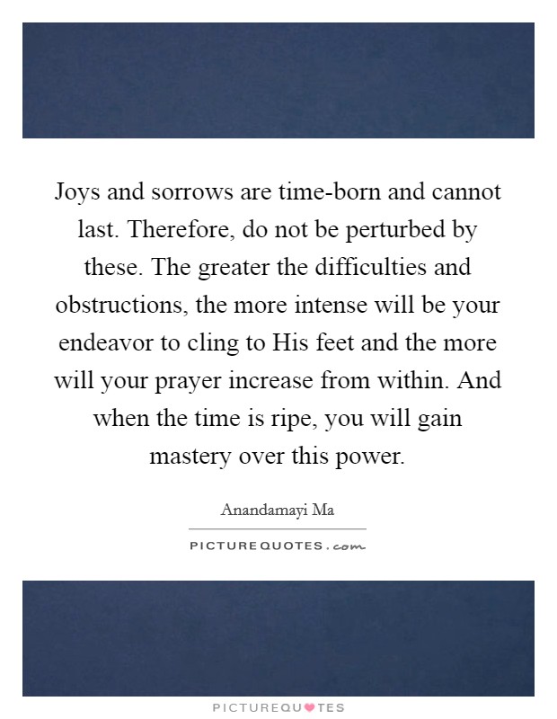 Joys and sorrows are time-born and cannot last. Therefore, do not be perturbed by these. The greater the difficulties and obstructions, the more intense will be your endeavor to cling to His feet and the more will your prayer increase from within. And when the time is ripe, you will gain mastery over this power Picture Quote #1