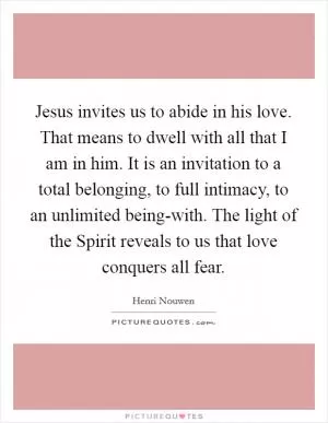 Jesus invites us to abide in his love. That means to dwell with all that I am in him. It is an invitation to a total belonging, to full intimacy, to an unlimited being-with. The light of the Spirit reveals to us that love conquers all fear Picture Quote #1