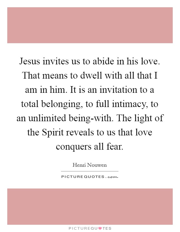 Jesus invites us to abide in his love. That means to dwell with all that I am in him. It is an invitation to a total belonging, to full intimacy, to an unlimited being-with. The light of the Spirit reveals to us that love conquers all fear Picture Quote #1