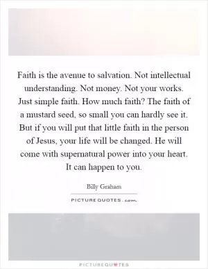 Faith is the avenue to salvation. Not intellectual understanding. Not money. Not your works. Just simple faith. How much faith? The faith of a mustard seed, so small you can hardly see it. But if you will put that little faith in the person of Jesus, your life will be changed. He will come with supernatural power into your heart. It can happen to you Picture Quote #1