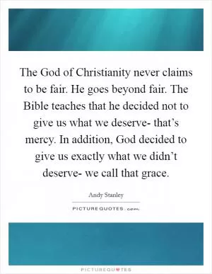 The God of Christianity never claims to be fair. He goes beyond fair. The Bible teaches that he decided not to give us what we deserve- that’s mercy. In addition, God decided to give us exactly what we didn’t deserve- we call that grace Picture Quote #1