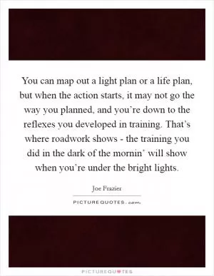 You can map out a light plan or a life plan, but when the action starts, it may not go the way you planned, and you’re down to the reflexes you developed in training. That’s where roadwork shows - the training you did in the dark of the mornin’ will show when you’re under the bright lights Picture Quote #1