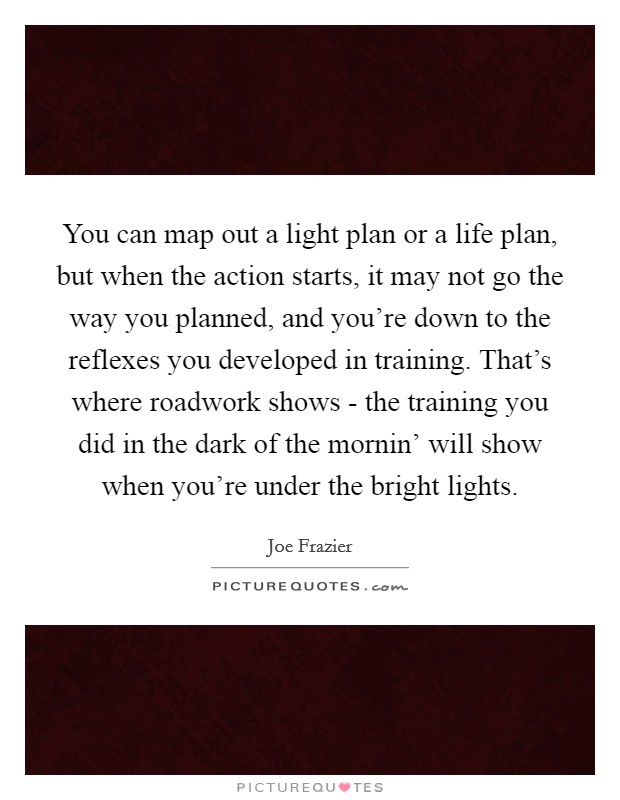 You can map out a light plan or a life plan, but when the action starts, it may not go the way you planned, and you're down to the reflexes you developed in training. That's where roadwork shows - the training you did in the dark of the mornin' will show when you're under the bright lights Picture Quote #1