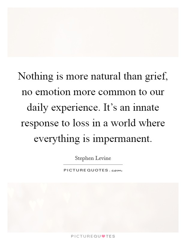 Nothing is more natural than grief, no emotion more common to our daily experience. It's an innate response to loss in a world where everything is impermanent Picture Quote #1