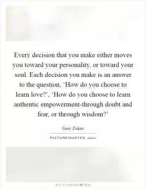 Every decision that you make either moves you toward your personality, or toward your soul. Each decision you make is an answer to the question, ‘How do you choose to learn love?’, ‘How do you choose to learn authentic empowerment-through doubt and fear, or through wisdom?’ Picture Quote #1