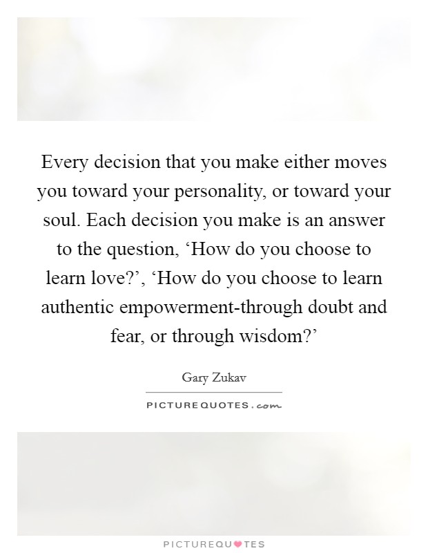 Every decision that you make either moves you toward your personality, or toward your soul. Each decision you make is an answer to the question, ‘How do you choose to learn love?', ‘How do you choose to learn authentic empowerment-through doubt and fear, or through wisdom?' Picture Quote #1