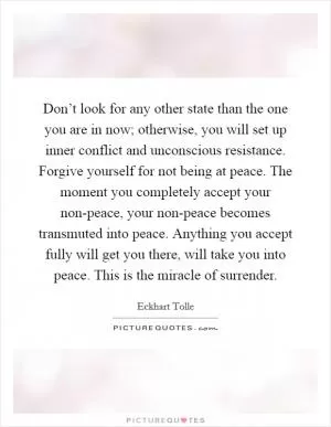 Don’t look for any other state than the one you are in now; otherwise, you will set up inner conflict and unconscious resistance. Forgive yourself for not being at peace. The moment you completely accept your non-peace, your non-peace becomes transmuted into peace. Anything you accept fully will get you there, will take you into peace. This is the miracle of surrender Picture Quote #1