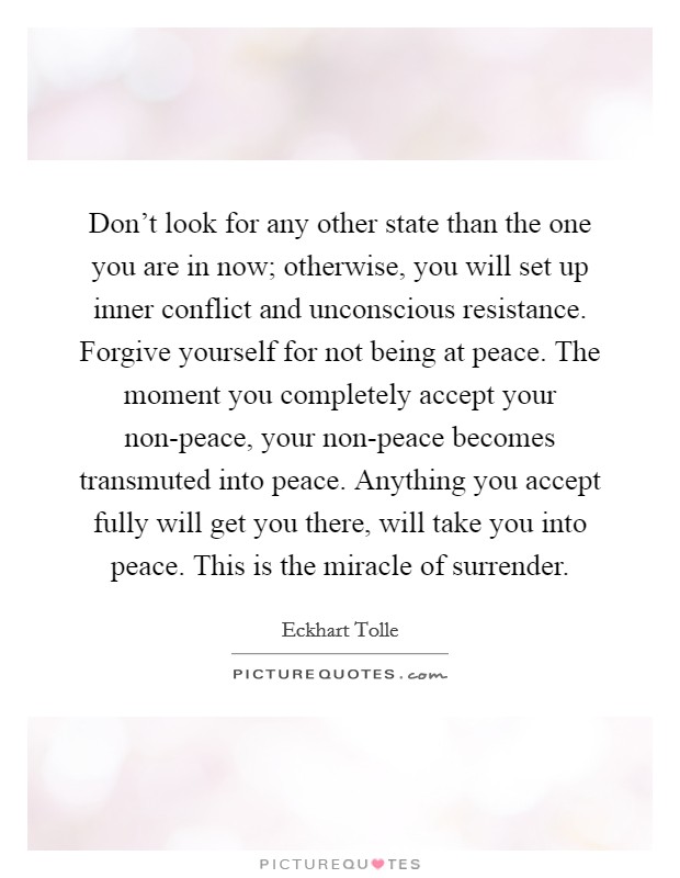 Don't look for any other state than the one you are in now; otherwise, you will set up inner conflict and unconscious resistance. Forgive yourself for not being at peace. The moment you completely accept your non-peace, your non-peace becomes transmuted into peace. Anything you accept fully will get you there, will take you into peace. This is the miracle of surrender Picture Quote #1