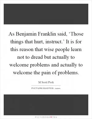 As Benjamin Franklin said, ‘Those things that hurt, instruct.’ It is for this reason that wise people learn not to dread but actually to welcome problems and actually to welcome the pain of problems Picture Quote #1