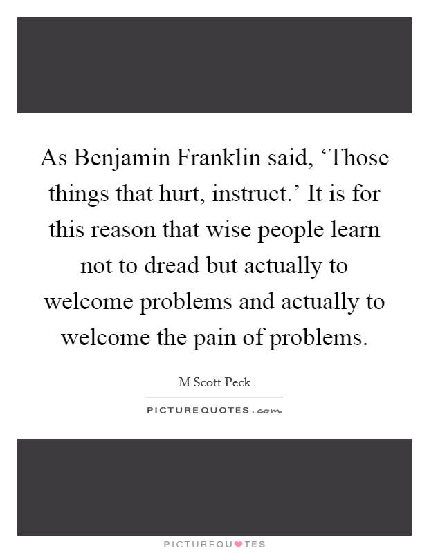 As Benjamin Franklin said, ‘Those things that hurt, instruct.' It is for this reason that wise people learn not to dread but actually to welcome problems and actually to welcome the pain of problems Picture Quote #1