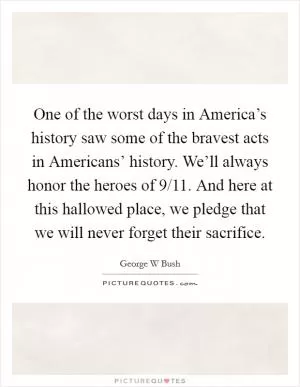 One of the worst days in America’s history saw some of the bravest acts in Americans’ history. We’ll always honor the heroes of 9/11. And here at this hallowed place, we pledge that we will never forget their sacrifice Picture Quote #1