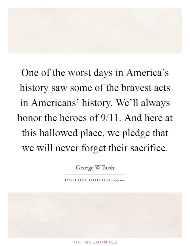 One of the worst days in America's history saw some of the bravest acts in Americans' history. We'll always honor the heroes of 9/11. And here at this hallowed place, we pledge that we will never forget their sacrifice Picture Quote #1