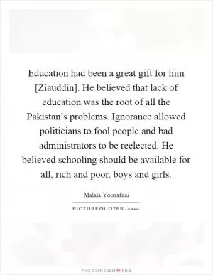 Education had been a great gift for him [Ziauddin]. He believed that lack of education was the root of all the Pakistan’s problems. Ignorance allowed politicians to fool people and bad administrators to be reelected. He believed schooling should be available for all, rich and poor, boys and girls Picture Quote #1