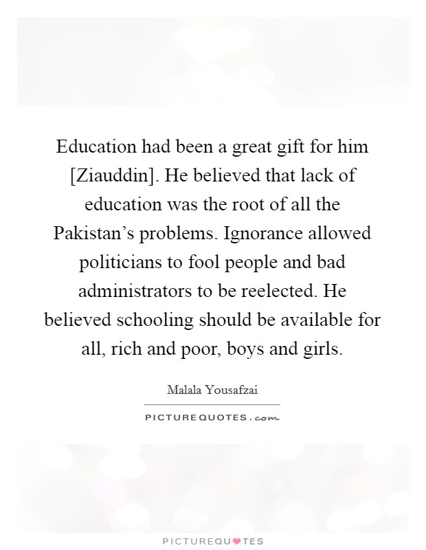 Education had been a great gift for him [Ziauddin]. He believed that lack of education was the root of all the Pakistan's problems. Ignorance allowed politicians to fool people and bad administrators to be reelected. He believed schooling should be available for all, rich and poor, boys and girls Picture Quote #1