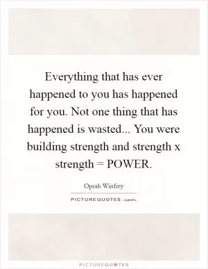 Everything that has ever happened to you has happened for you. Not one thing that has happened is wasted... You were building strength and strength x strength = POWER Picture Quote #1