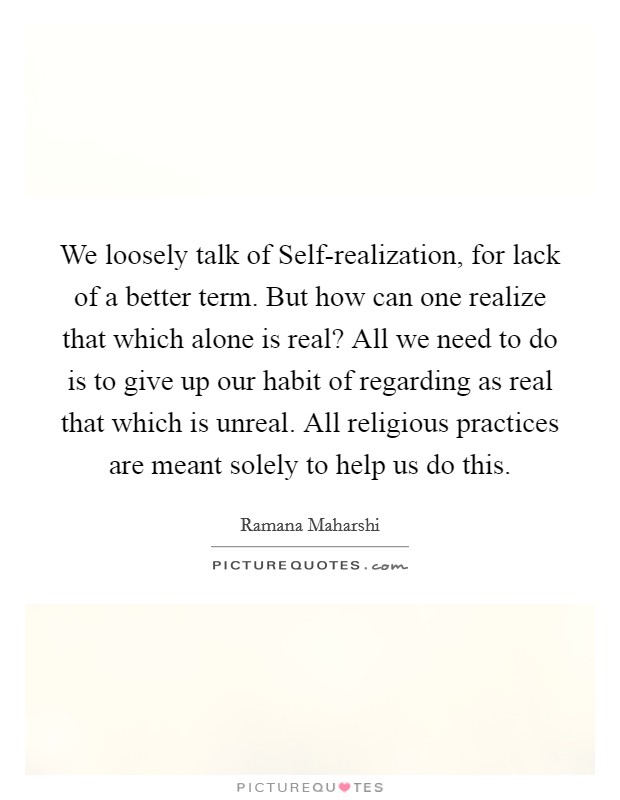 We loosely talk of Self-realization, for lack of a better term. But how can one realize that which alone is real? All we need to do is to give up our habit of regarding as real that which is unreal. All religious practices are meant solely to help us do this Picture Quote #1