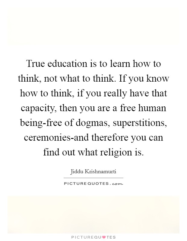 True education is to learn how to think, not what to think. If you know how to think, if you really have that capacity, then you are a free human being-free of dogmas, superstitions, ceremonies-and therefore you can find out what religion is Picture Quote #1