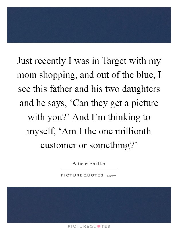 Just recently I was in Target with my mom shopping, and out of the blue, I see this father and his two daughters and he says, ‘Can they get a picture with you?' And I'm thinking to myself, ‘Am I the one millionth customer or something?' Picture Quote #1