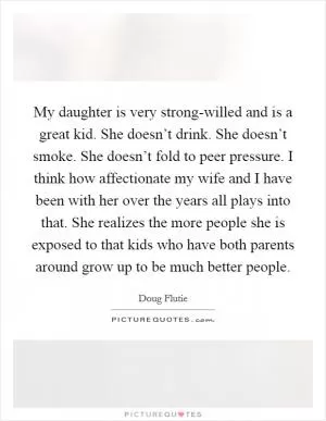 My daughter is very strong-willed and is a great kid. She doesn’t drink. She doesn’t smoke. She doesn’t fold to peer pressure. I think how affectionate my wife and I have been with her over the years all plays into that. She realizes the more people she is exposed to that kids who have both parents around grow up to be much better people Picture Quote #1