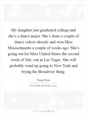 My daughter just graduated college and she’s a dance major. She’s done a couple of dance videos already and won Miss Massachusetts a couple of weeks ago. She’s going out for Miss United States the second week of July, out in Las Vegas. She will probably wind up going to New York and trying the Broadway thing Picture Quote #1