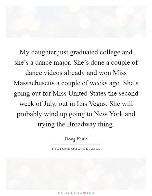 My daughter just graduated college and she's a dance major. She's done a couple of dance videos already and won Miss Massachusetts a couple of weeks ago. She's going out for Miss United States the second week of July, out in Las Vegas. She will probably wind up going to New York and trying the Broadway thing Picture Quote #1