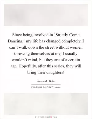 Since being involved in ‘Strictly Come Dancing,’ my life has changed completely. I can’t walk down the street without women throwing themselves at me, I usually wouldn’t mind, but they are of a certain age. Hopefully, after this series, they will bring their daughters! Picture Quote #1