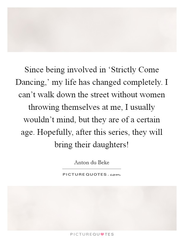 Since being involved in ‘Strictly Come Dancing,' my life has changed completely. I can't walk down the street without women throwing themselves at me, I usually wouldn't mind, but they are of a certain age. Hopefully, after this series, they will bring their daughters! Picture Quote #1