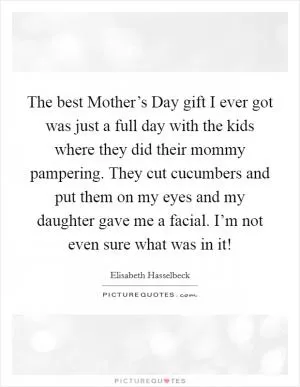 The best Mother’s Day gift I ever got was just a full day with the kids where they did their mommy pampering. They cut cucumbers and put them on my eyes and my daughter gave me a facial. I’m not even sure what was in it! Picture Quote #1