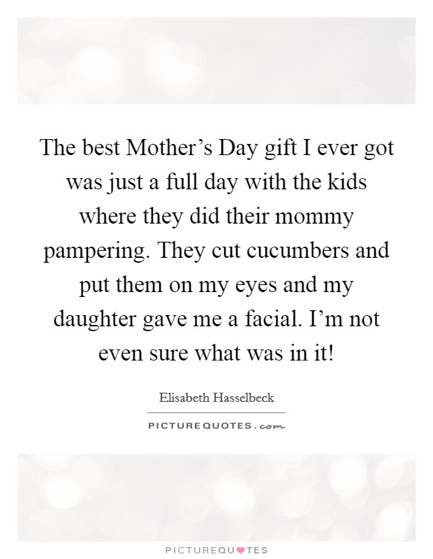 The best Mother's Day gift I ever got was just a full day with the kids where they did their mommy pampering. They cut cucumbers and put them on my eyes and my daughter gave me a facial. I'm not even sure what was in it! Picture Quote #1
