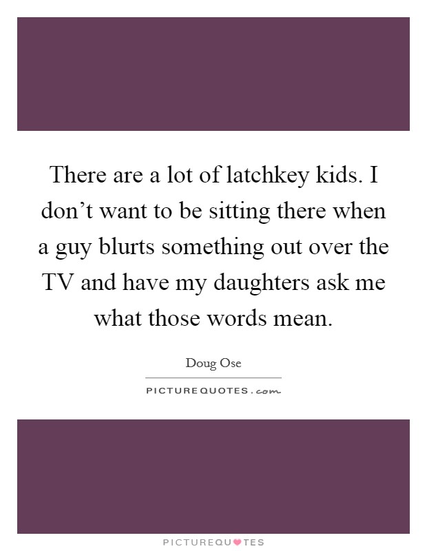 There are a lot of latchkey kids. I don't want to be sitting there when a guy blurts something out over the TV and have my daughters ask me what those words mean Picture Quote #1