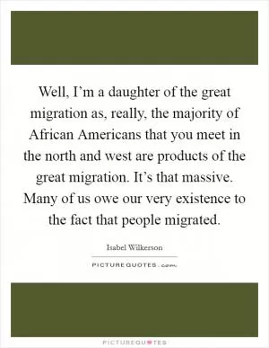 Well, I’m a daughter of the great migration as, really, the majority of African Americans that you meet in the north and west are products of the great migration. It’s that massive. Many of us owe our very existence to the fact that people migrated Picture Quote #1