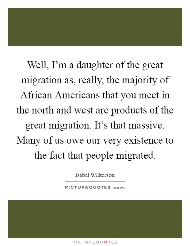 Well, I'm a daughter of the great migration as, really, the majority of African Americans that you meet in the north and west are products of the great migration. It's that massive. Many of us owe our very existence to the fact that people migrated Picture Quote #1