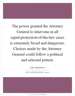 The power granted the Attorney General to intervene in all equal-protection-of-the-law cases is extremely broad and dangerous. Choices made by the Attorney General could follow a political and selected pattern Picture Quote #1