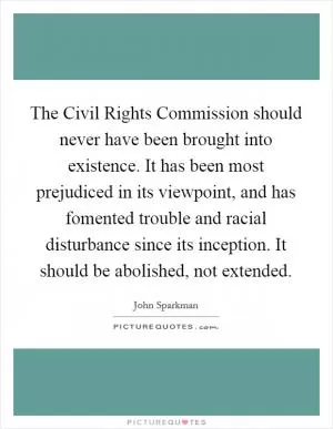 The Civil Rights Commission should never have been brought into existence. It has been most prejudiced in its viewpoint, and has fomented trouble and racial disturbance since its inception. It should be abolished, not extended Picture Quote #1