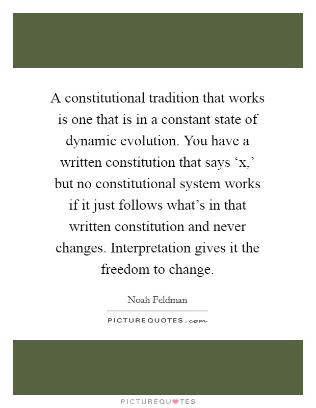 A constitutional tradition that works is one that is in a constant state of dynamic evolution. You have a written constitution that says ‘x,' but no constitutional system works if it just follows what's in that written constitution and never changes. Interpretation gives it the freedom to change Picture Quote #1