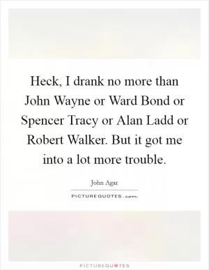 Heck, I drank no more than John Wayne or Ward Bond or Spencer Tracy or Alan Ladd or Robert Walker. But it got me into a lot more trouble Picture Quote #1