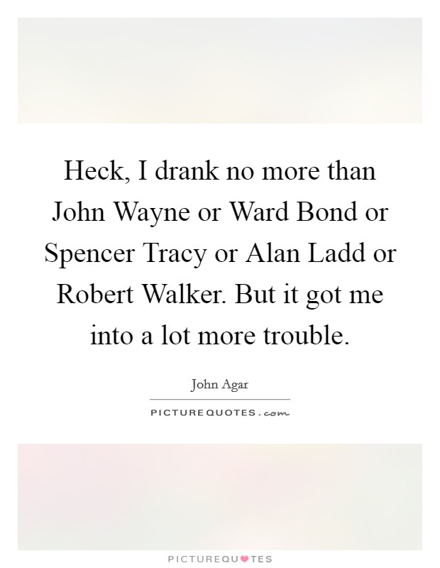 Heck, I drank no more than John Wayne or Ward Bond or Spencer Tracy or Alan Ladd or Robert Walker. But it got me into a lot more trouble Picture Quote #1