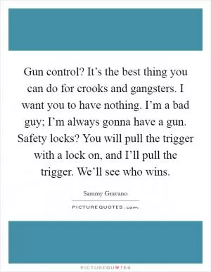 Gun control? It’s the best thing you can do for crooks and gangsters. I want you to have nothing. I’m a bad guy; I’m always gonna have a gun. Safety locks? You will pull the trigger with a lock on, and I’ll pull the trigger. We’ll see who wins Picture Quote #1