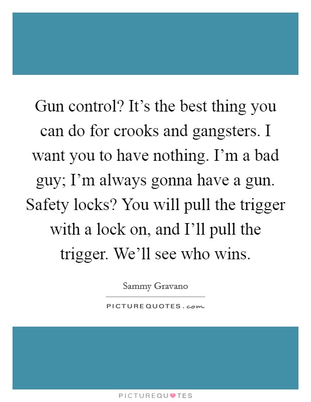 Gun control? It's the best thing you can do for crooks and gangsters. I want you to have nothing. I'm a bad guy; I'm always gonna have a gun. Safety locks? You will pull the trigger with a lock on, and I'll pull the trigger. We'll see who wins Picture Quote #1