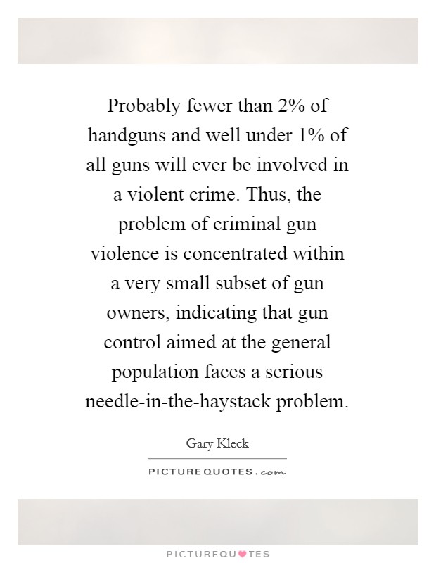 Probably fewer than 2% of handguns and well under 1% of all guns will ever be involved in a violent crime. Thus, the problem of criminal gun violence is concentrated within a very small subset of gun owners, indicating that gun control aimed at the general population faces a serious needle-in-the-haystack problem Picture Quote #1