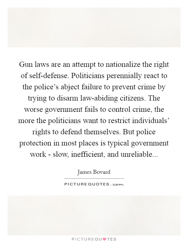 Gun laws are an attempt to nationalize the right of self-defense. Politicians perennially react to the police's abject failure to prevent crime by trying to disarm law-abiding citizens. The worse government fails to control crime, the more the politicians want to restrict individuals' rights to defend themselves. But police protection in most places is typical government work - slow, inefficient, and unreliable Picture Quote #1