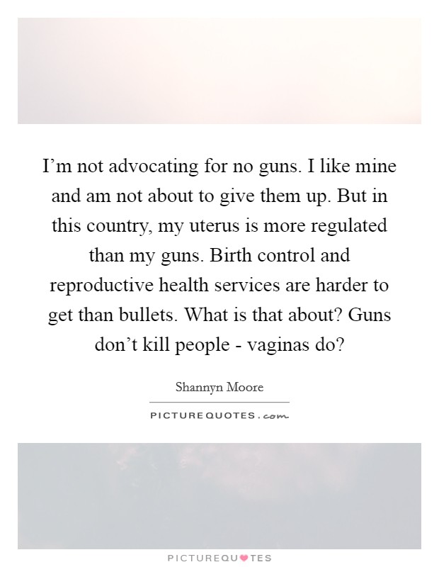 I'm not advocating for no guns. I like mine and am not about to give them up. But in this country, my uterus is more regulated than my guns. Birth control and reproductive health services are harder to get than bullets. What is that about? Guns don't kill people - vaginas do? Picture Quote #1
