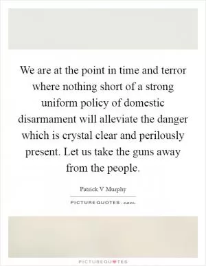 We are at the point in time and terror where nothing short of a strong uniform policy of domestic disarmament will alleviate the danger which is crystal clear and perilously present. Let us take the guns away from the people Picture Quote #1