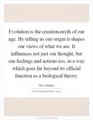 Evolution is the creation-myth of our age. By telling us our origin it shapes our views of what we are. It influences not just our thought, but our feelings and actions too, in a way which goes far beyond its official function as a biological theory Picture Quote #1