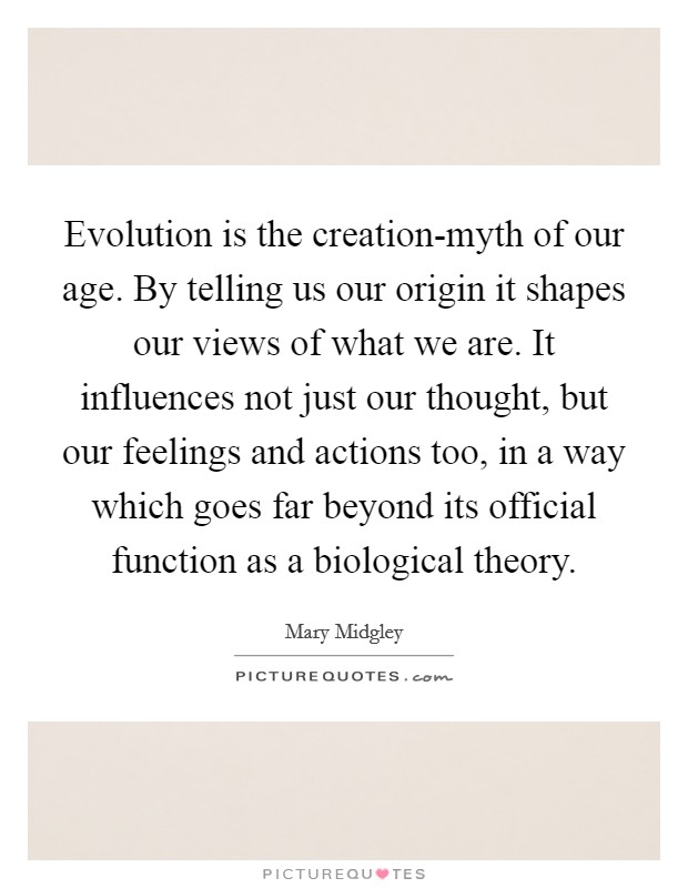 Evolution is the creation-myth of our age. By telling us our origin it shapes our views of what we are. It influences not just our thought, but our feelings and actions too, in a way which goes far beyond its official function as a biological theory Picture Quote #1