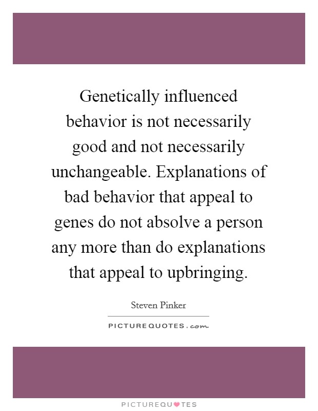 Genetically influenced behavior is not necessarily good and not necessarily unchangeable. Explanations of bad behavior that appeal to genes do not absolve a person any more than do explanations that appeal to upbringing Picture Quote #1