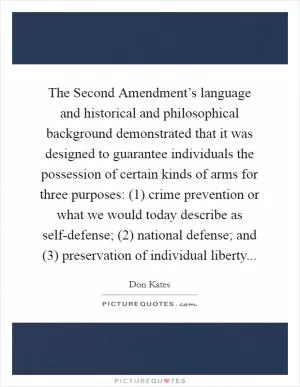 The Second Amendment’s language and historical and philosophical background demonstrated that it was designed to guarantee individuals the possession of certain kinds of arms for three purposes: (1) crime prevention or what we would today describe as self-defense; (2) national defense; and (3) preservation of individual liberty Picture Quote #1
