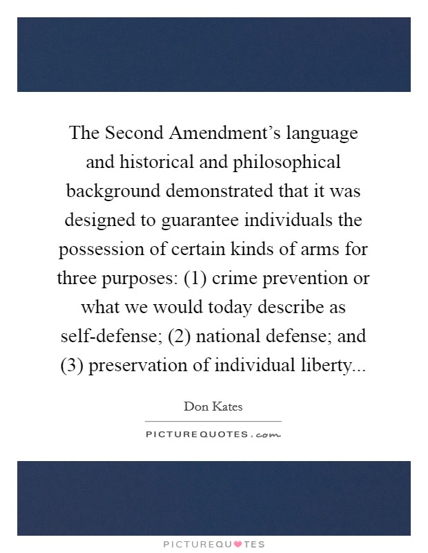 The Second Amendment's language and historical and philosophical background demonstrated that it was designed to guarantee individuals the possession of certain kinds of arms for three purposes: (1) crime prevention or what we would today describe as self-defense; (2) national defense; and (3) preservation of individual liberty Picture Quote #1