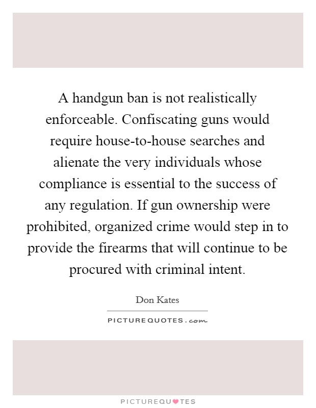 A handgun ban is not realistically enforceable. Confiscating guns would require house-to-house searches and alienate the very individuals whose compliance is essential to the success of any regulation. If gun ownership were prohibited, organized crime would step in to provide the firearms that will continue to be procured with criminal intent Picture Quote #1
