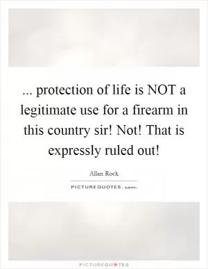 ... protection of life is NOT a legitimate use for a firearm in this country sir! Not! That is expressly ruled out! Picture Quote #1